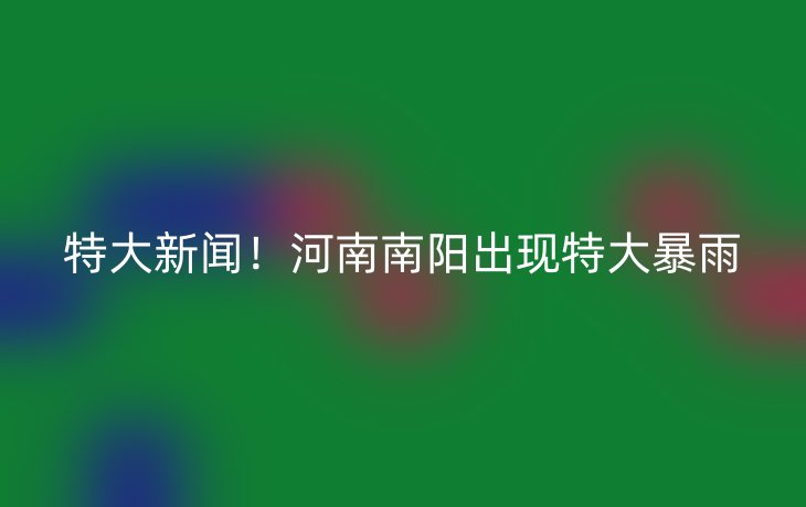 特大新闻!河南南阳出现特大暴雨