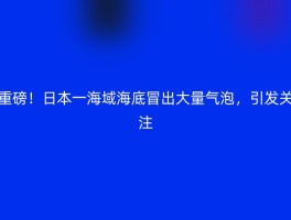 重磅！日本一海域海底冒出大量气泡，引发关注