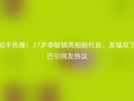 知乎热搜！37岁李敏镐亮相新代言，发福双下巴引网友热议