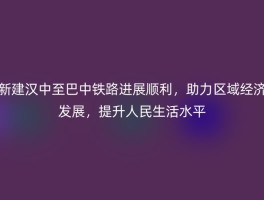 新建汉中至巴中铁路进展顺利，助力区域经济发展，提升人民生活水平