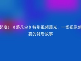 起底！《落凡尘》特别视频曝光，一场视觉盛宴的背后故事