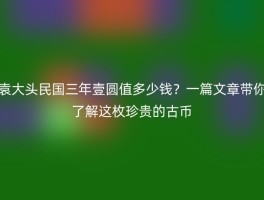 袁大头民国三年壹圆值多少钱？一篇文章带你了解这枚珍贵的古币