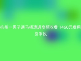 杭州一男子通马桶遭遇高额收费 1460元费用引争议