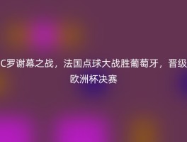 C罗谢幕之战，法国点球大战胜葡萄牙，晋级欧洲杯决赛