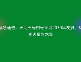 紧急通告，天问三号四号计划2030年发射，探索火星与木星