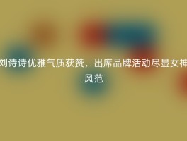 刘诗诗优雅气质获赞，出席品牌活动尽显女神风范