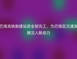 巴南高铁新建站房全部完工，为巴南区交通发展注入新动力