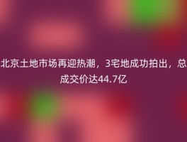 北京土地市场再迎热潮，3宅地成功拍出，总成交价达44.7亿