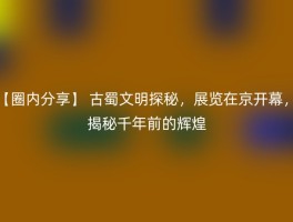 【圈内分享】 古蜀文明探秘，展览在京开幕，揭秘千年前的辉煌