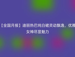 【全国月报】迪丽热巴纯白裙灵动飘逸，优雅女神尽显魅力