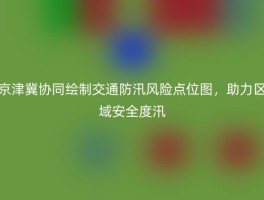 京津冀协同绘制交通防汛风险点位图，助力区域安全度汛
