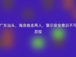 广东汕头，海浪卷走两人，警示安全意识不可忽视