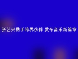 张艺兴携手跨界伙伴 发布音乐新篇章