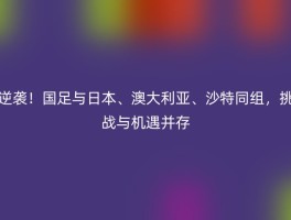 逆袭！国足与日本、澳大利亚、沙特同组，挑战与机遇并存