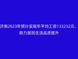 济南2023年预计实现年平均工资133232元，助力居民生活品质提升