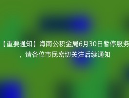 【重要通知】海南公积金局6月30日暂停服务，请各位市民密切关注后续通知