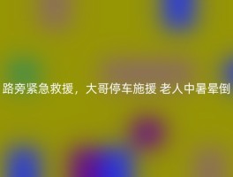 路旁紧急救援，大哥停车施援 老人中暑晕倒