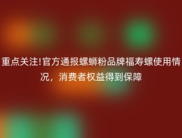 重点关注!官方通报螺蛳粉品牌福寿螺使用情况，消费者权益得到保障