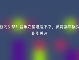 新闻头条！音乐之星遭遇不幸，黄霄雲车祸受伤引关注