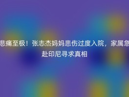 悲痛至极！张志杰妈妈悲伤过度入院，家属急赴印尼寻求真相