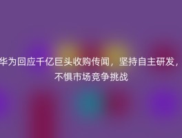 华为回应千亿巨头收购传闻，坚持自主研发，不惧市场竞争挑战