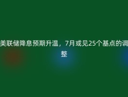 美联储降息预期升温，7月或见25个基点的调整