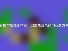 直播带货热潮持续，网友热议电商创业新方向