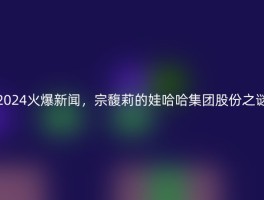 2024火爆新闻，宗馥莉的娃哈哈集团股份之谜