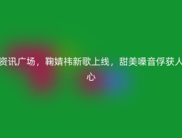 资讯广场，鞠婧祎新歌上线，甜美嗓音俘获人心