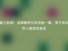 重大新闻！淄博暴雨引发惊险一幕，男子连车带人被激流卷走