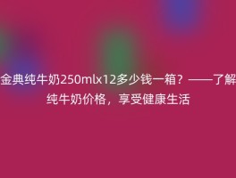 金典纯牛奶250mlx12多少钱一箱？——了解纯牛奶价格，享受健康生活