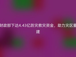 财政部下达4.43亿防灾救灾资金，助力灾区重建