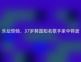 乐坛惊恸，37岁韩国知名歌手家中猝逝