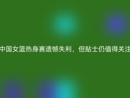 中国女篮热身赛遗憾失利，但贴士仍值得关注