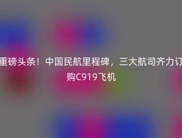 重磅头条！中国民航里程碑，三大航司齐力订购C919飞机