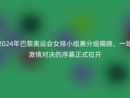2024年巴黎奥运会女排小组赛分组揭晓，一场激情对决的序幕正式拉开