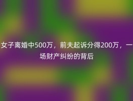 女子离婚中500万，前夫起诉分得200万，一场财产纠纷的背后