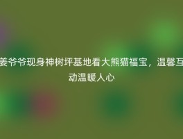 姜爷爷现身神树坪基地看大熊猫福宝，温馨互动温暖人心