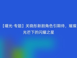 【曙光·专题】关晓彤新剧角色引期待，璀璨光芒下的闪耀之星
