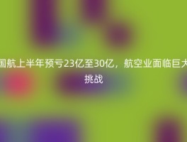 国航上半年预亏23亿至30亿，航空业面临巨大挑战