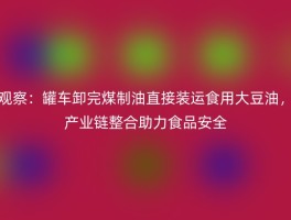 观察：罐车卸完煤制油直接装运食用大豆油，产业链整合助力食品安全