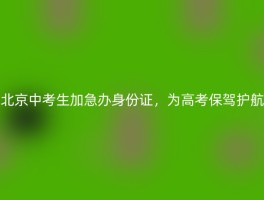 北京中考生加急办身份证，为高考保驾护航
