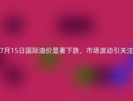 7月15日国际油价显著下跌，市场波动引关注