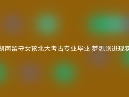 湖南留守女孩北大考古专业毕业 梦想照进现实