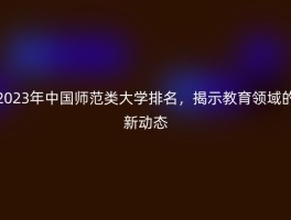 2023年中国师范类大学排名，揭示教育领域的新动态