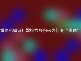 重要小知识！嫦娥六号归来为何变“黑球”