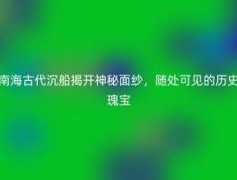 南海古代沉船揭开神秘面纱，随处可见的历史瑰宝