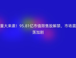 重大来袭！95.81亿市值限售股解禁，市场震荡加剧