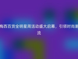 梅西百货全明星周活动盛大启幕，引领时尚潮流