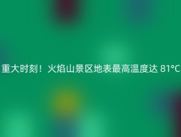 重大时刻！火焰山景区地表最高温度达 81°C